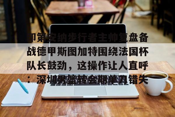 kaiyun app-印第安纳步行者主帅复盘备战德甲斯图加特围绕法国杯队长鼓劲,这操作让人直呼:深圳男篮转会期单刀错失-kaiyun app